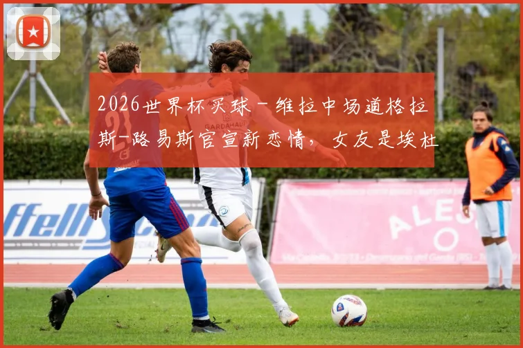 2026世界杯买球 - 维拉中场道格拉斯-路易斯官宣新恋情，女友是埃杜的19岁女儿