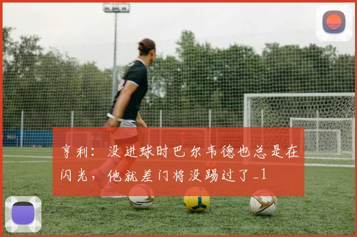 亨利：没进球时巴尔韦德也总是在闪光，他就差门将没踢过了_1
