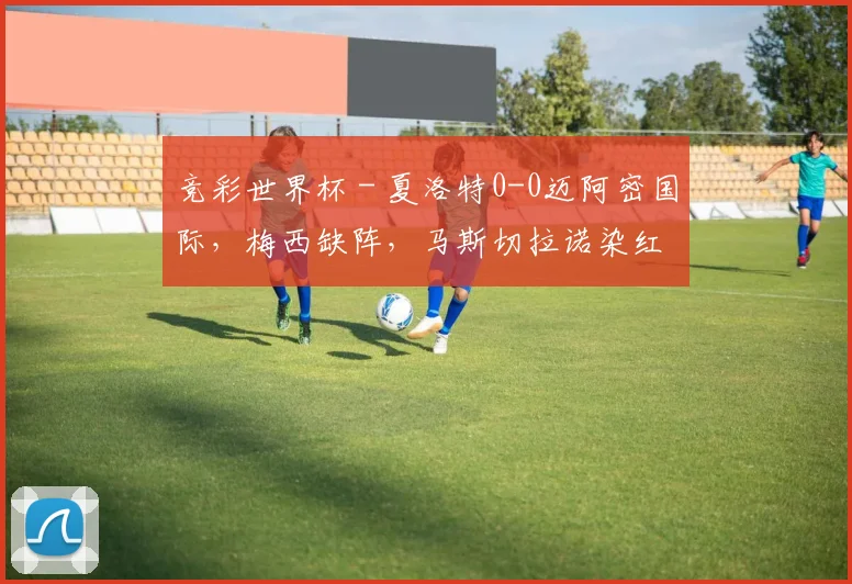 竞彩世界杯 - 夏洛特0-0迈阿密国际，梅西缺阵，马斯切拉诺染红