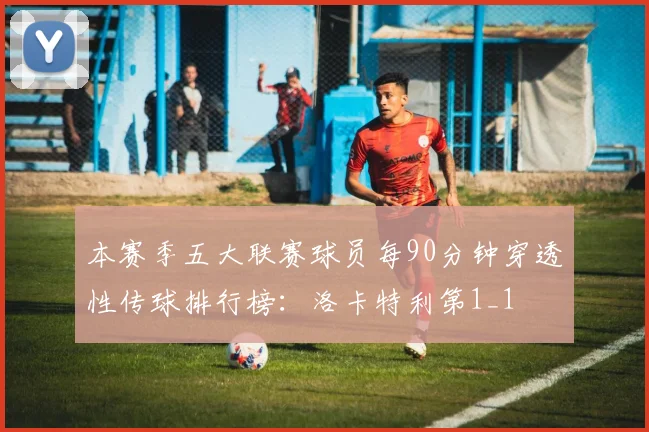 本赛季五大联赛球员每90分钟穿透性传球排行榜：洛卡特利第1_1