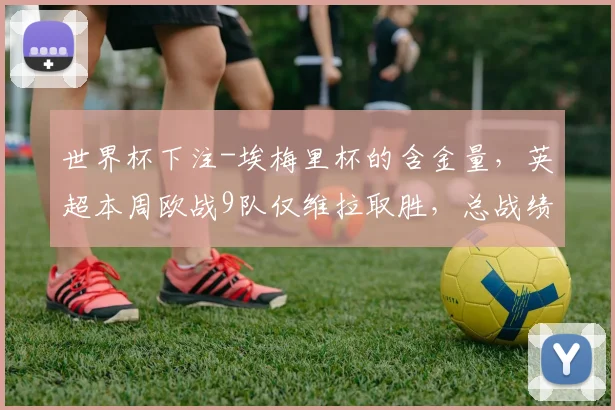 世界杯下注-埃梅里杯的含金量，英超本周欧战9队仅维拉取胜，总战绩1胜3平5负_1
